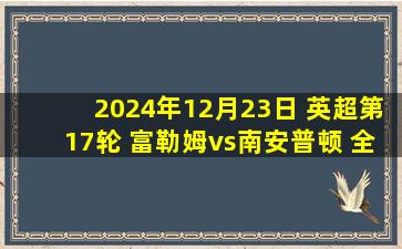 2024年12月23日 英超第17轮 富勒姆vs南安普顿 全场录像